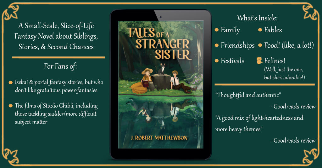 Banner ad for Tales of a Stranger Sister.  Text:
"A Snall-scale, Slife-of-life Fantasy Novel about Siblings, Stories, & Second Chances."

"For Fans of:
- Isekai & portal fantasy, but sho don't like gratuitous power-fantasies"
- The films of Studio Ghibli, including those tackling sadder,/more difficult subject matter."
"What's Inside:
- Family - Fables
- Friendships -Food! (Like, a lot!)
- Festivals - Felines! (Well, just the one, but she's adorable)"

"Thoughtful and Authentic" - Goodreads review

"A good mix of light-heartedness and more heavy themes" Goodreads review